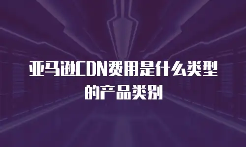 亚马逊CDN费用是什么类型的产品类别