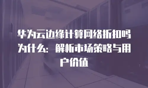 华为云边缘计算网络折扣吗为什么：解析市场策略与用户价值