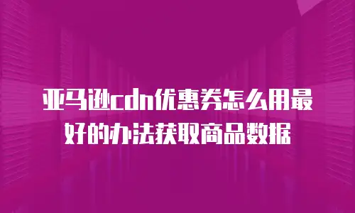 亚马逊cdn优惠券怎么用最好的办法获取商品数据