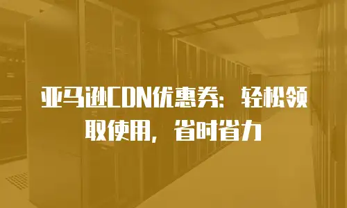 亚马逊CDN优惠券：轻松领取使用，省时省力