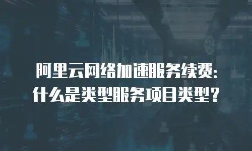 阿里云网络加速服务续费：什么是类型服务项目类型？