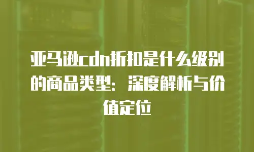 亚马逊cdn折扣是什么级别的商品类型：深度解析与价值定位