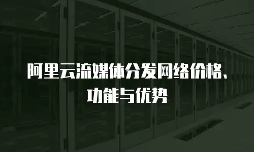 阿里云流媒体分发网络价格、功能与优势
