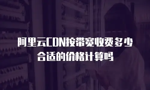 阿里云CDN按带宽收费多少合适的价格计算吗