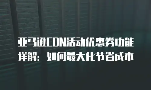 亚马逊CDN活动优惠券功能详解：如何最大化节省成本