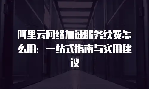 阿里云网络加速服务续费怎么用：一站式指南与实用建议