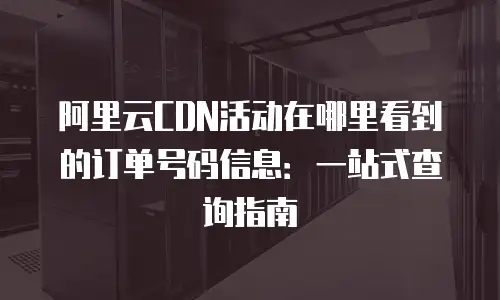 阿里云CDN活动在哪里看到的订单号码信息：一站式查询指南