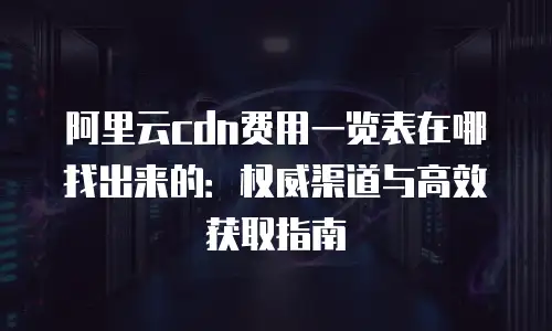 阿里云cdn费用一览表在哪找出来的：权威渠道与高效获取指南
