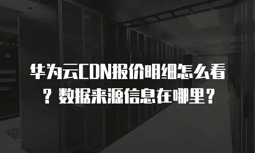 华为云CDN报价明细怎么看？数据来源信息在哪里？