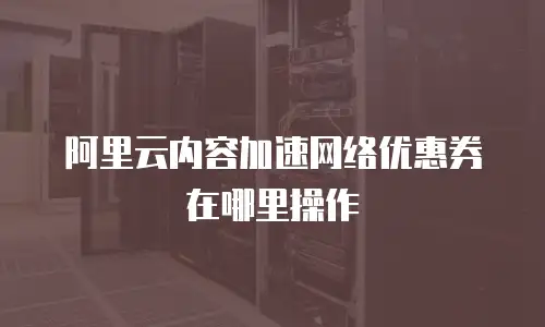 阿里云内容加速网络优惠券在哪里操作