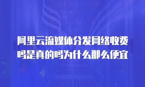阿里云流媒体分发网络收费吗是真的吗为什么那么便宜