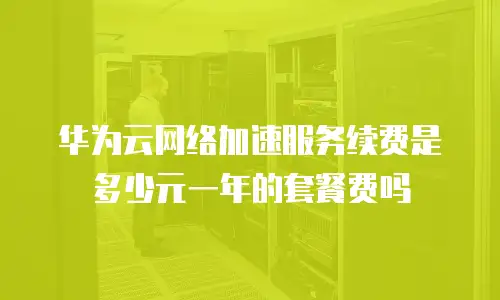 华为云网络加速服务续费是多少元一年的套餐费吗