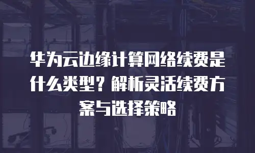 华为云边缘计算网络续费是什么类型？解析灵活续费方案与选择策略
