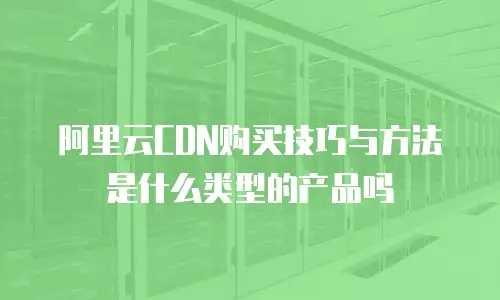 阿里云CDN购买技巧与方法是什么类型的产品吗