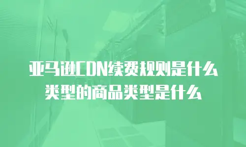 亚马逊CDN续费规则是什么类型的商品类型是什么