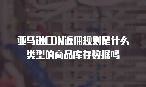 亚马逊CDN返佣规则是什么类型的商品库存数据吗