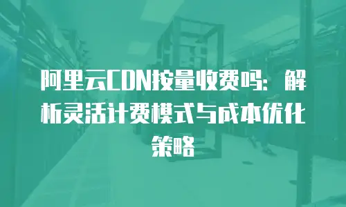 阿里云CDN按量收费吗：解析灵活计费模式与成本优化策略