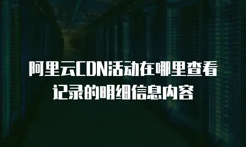 阿里云CDN活动在哪里查看记录的明细信息内容