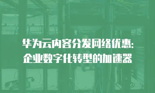华为云内容分发网络优惠：企业数字化转型的加速器