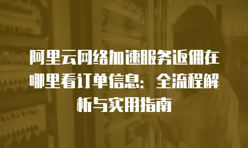 阿里云网络加速服务返佣在哪里看订单信息：全流程解析与实用指南