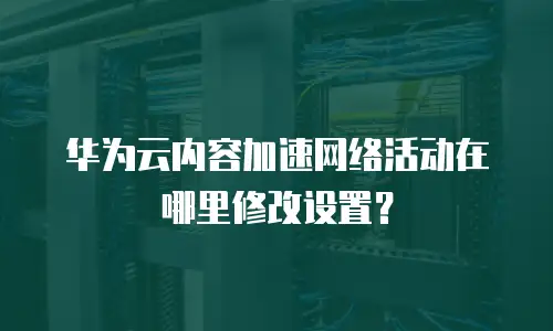 华为云内容加速网络活动在哪里修改设置？