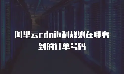 阿里云cdn返利规则在哪看到的订单号码