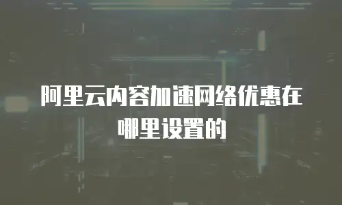 阿里云内容加速网络优惠在哪里设置的