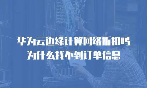 华为云边缘计算网络折扣吗为什么找不到订单信息