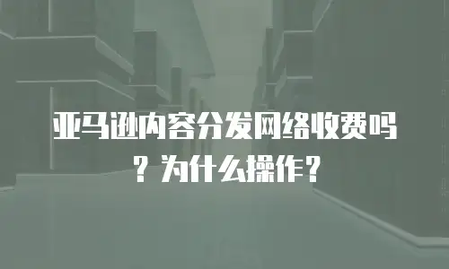 亚马逊内容分发网络收费吗？为什么操作？