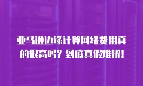 亚马逊边缘计算网络费用真的很高吗？到底真假难辨！