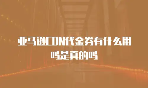 亚马逊CDN代金券有什么用吗是真的吗
