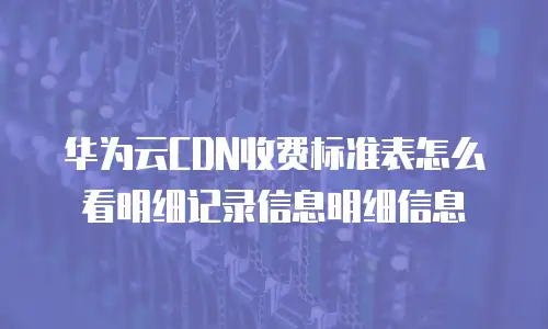 华为云CDN收费标准表怎么看明细记录信息明细信息