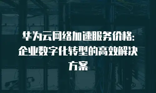 华为云网络加速服务价格：企业数字化转型的高效解决方案