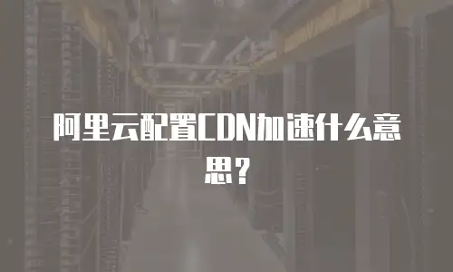 阿里云配置CDN加速什么意思？