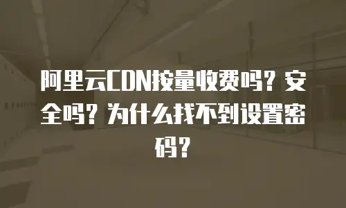 阿里云CDN按量收费吗？安全吗？为什么找不到设置密码？