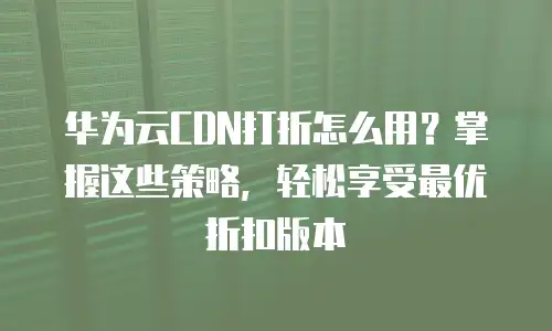 华为云CDN打折怎么用？掌握这些策略，轻松享受最优折扣版本