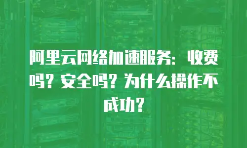 阿里云网络加速服务：收费吗？安全吗？为什么操作不成功？