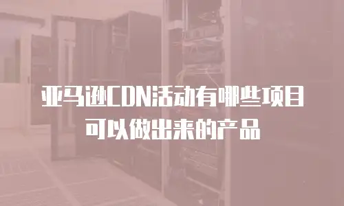 亚马逊CDN活动有哪些项目可以做出来的产品