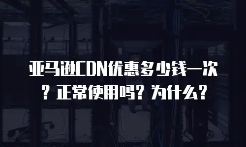 亚马逊CDN优惠多少钱一次？正常使用吗？为什么？