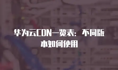 华为云CDN一览表：不同版本如何使用