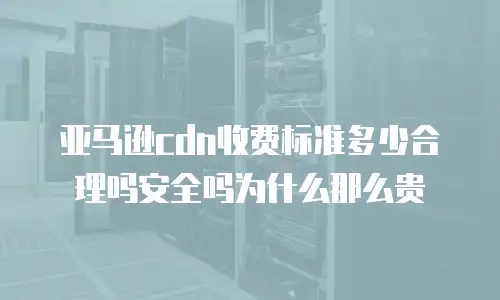 亚马逊cdn收费标准多少合理吗安全吗为什么那么贵
