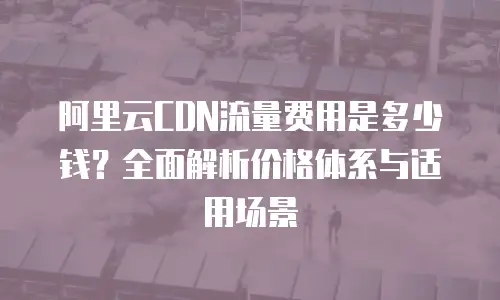 阿里云CDN流量费用是多少钱？全面解析价格体系与适用场景