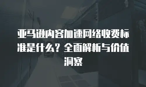 亚马逊内容加速网络收费标准是什么？全面解析与价值洞察