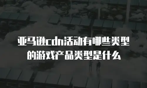 亚马逊cdn活动有哪些类型的游戏产品类型是什么