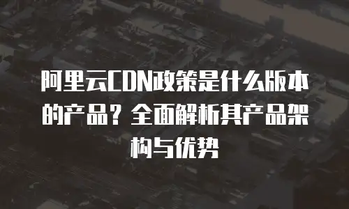 阿里云CDN政策是什么版本的产品？全面解析其产品架构与优势