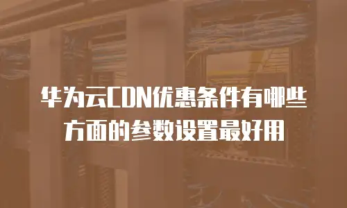 华为云CDN优惠条件有哪些方面的参数设置最好用