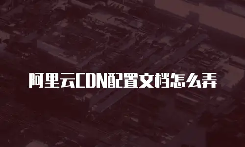 阿里云CDN配置文档怎么弄