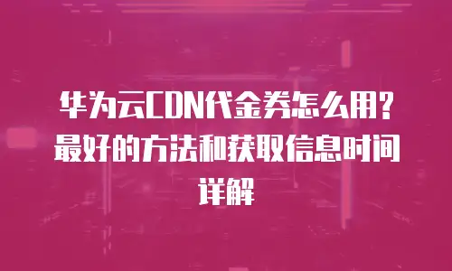 华为云CDN代金券怎么用?最好的方法和获取信息时间详解