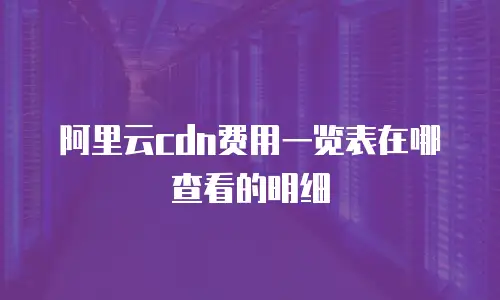 阿里云cdn费用一览表在哪查看的明细