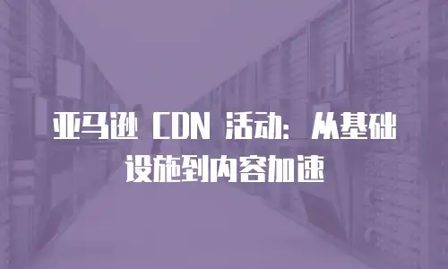 亚马逊 CDN 活动：从基础设施到内容加速